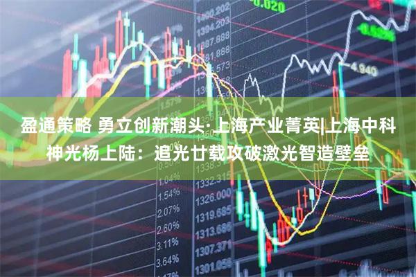 盈通策略 勇立创新潮头·上海产业菁英|上海中科神光杨上陆：追光廿载攻破激光智造壁垒