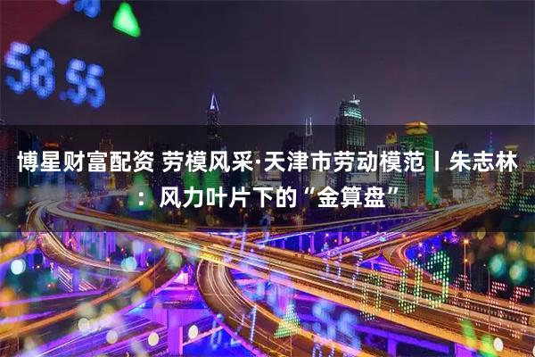 博星财富配资 劳模风采·天津市劳动模范丨朱志林：风力叶片下的“金算盘”