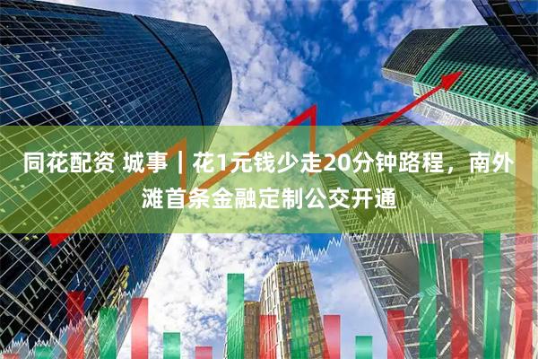 同花配资 城事｜花1元钱少走20分钟路程，南外滩首条金融定制公交开通