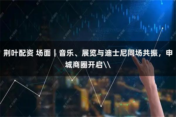荆叶配资 场面｜音乐、展览与迪士尼同场共振，申城商圈开启\