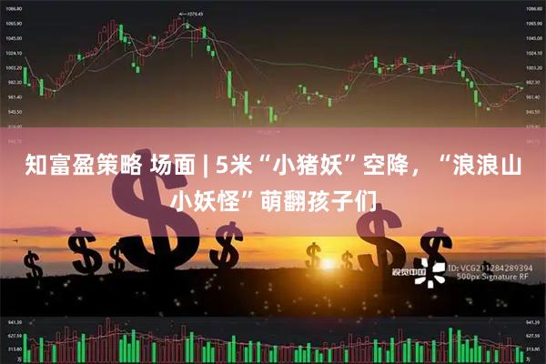 知富盈策略 场面 | 5米“小猪妖”空降，“浪浪山小妖怪”萌翻孩子们