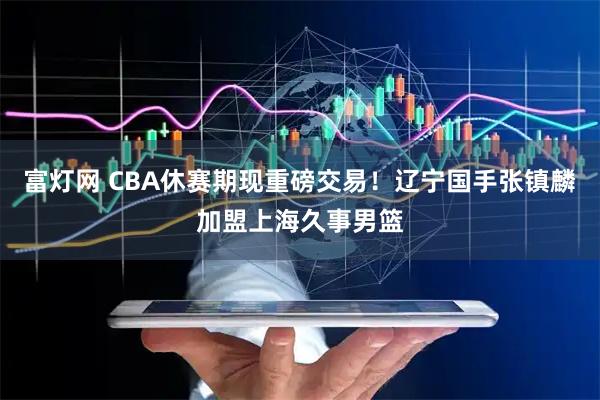 富灯网 CBA休赛期现重磅交易！辽宁国手张镇麟加盟上海久事男篮
