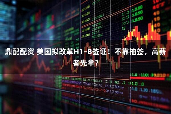鼎配配资 美国拟改革H1-B签证！不靠抽签，高薪者先拿？