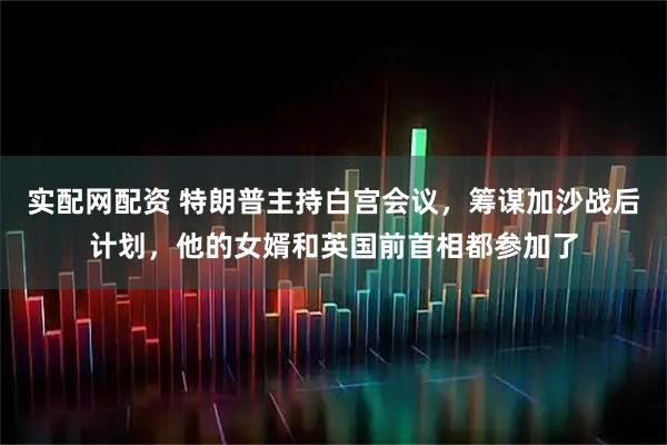 实配网配资 特朗普主持白宫会议，筹谋加沙战后计划，他的女婿和英国前首相都参加了