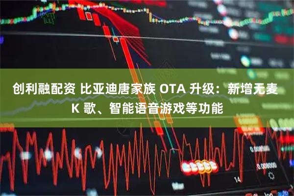 创利融配资 比亚迪唐家族 OTA 升级：新增无麦 K 歌、智能语音游戏等功能