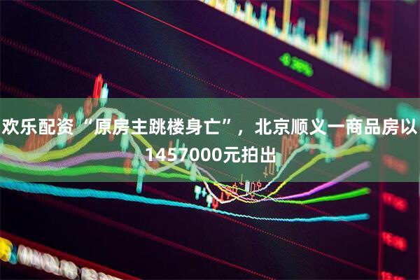 欢乐配资 “原房主跳楼身亡”，北京顺义一商品房以1457000元拍出