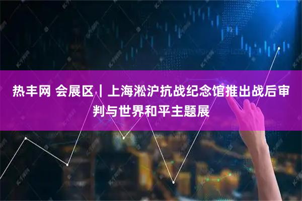 热丰网 会展区｜上海淞沪抗战纪念馆推出战后审判与世界和平主题展