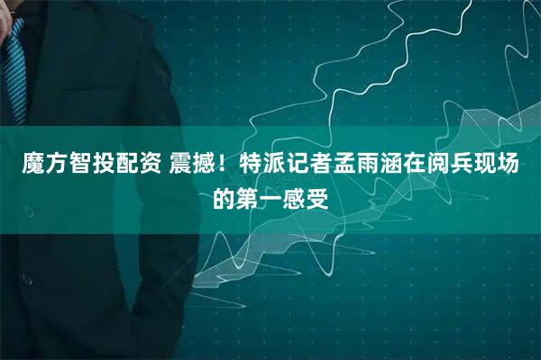 魔方智投配资 震撼！特派记者孟雨涵在阅兵现场的第一感受