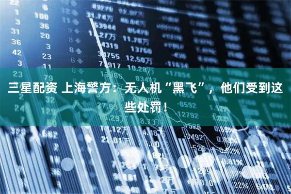 三星配资 上海警方：无人机“黑飞”，他们受到这些处罚！
