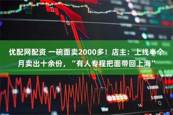 优配网配资 一碗面卖2000多！店主：上线半个月卖出十余份，“有人专程把面带回上海”