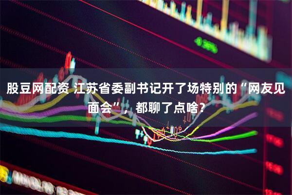 股豆网配资 江苏省委副书记开了场特别的“网友见面会”，都聊了点啥？