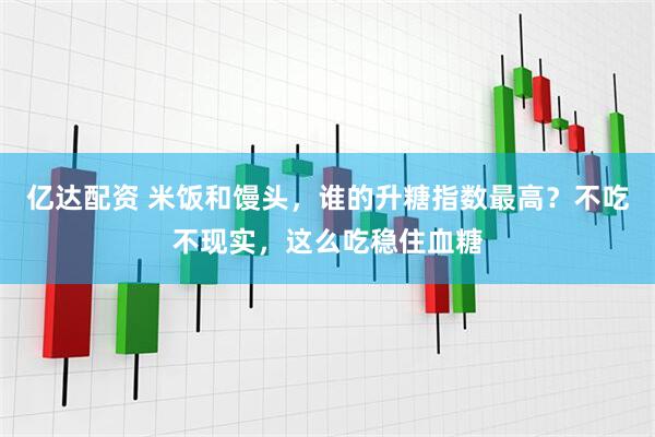 亿达配资 米饭和馒头，谁的升糖指数最高？不吃不现实，这么吃稳住血糖