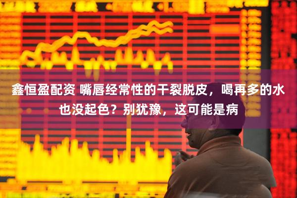 鑫恒盈配资 嘴唇经常性的干裂脱皮，喝再多的水也没起色？别犹豫，这可能是病