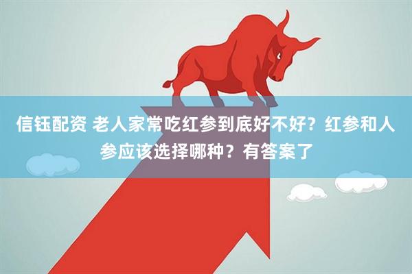 信钰配资 老人家常吃红参到底好不好？红参和人参应该选择哪种？有答案了