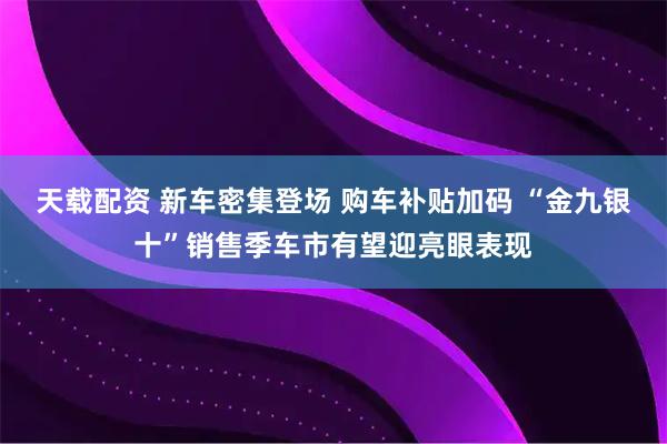 天载配资 新车密集登场 购车补贴加码 “金九银十”销售季车市有望迎亮眼表现
