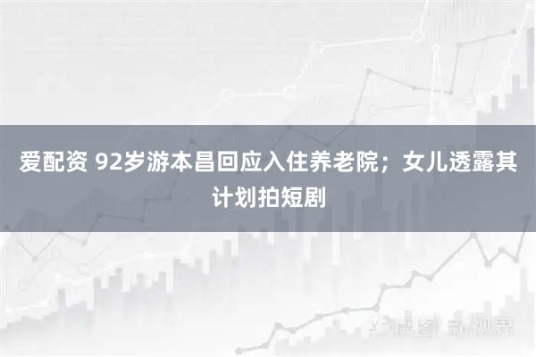 爱配资 92岁游本昌回应入住养老院；女儿透露其计划拍短剧