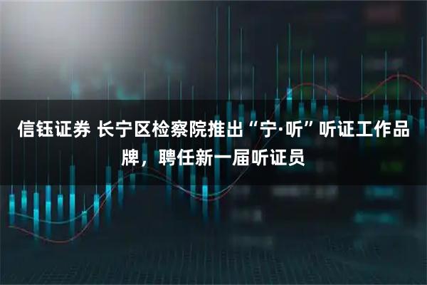 信钰证券 长宁区检察院推出“宁·听”听证工作品牌，聘任新一届听证员