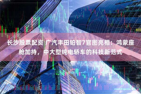 长沙股票配资 广汽丰田铂智7官图亮相：鸿蒙座舱加持，中大型纯电轿车的科技新范式