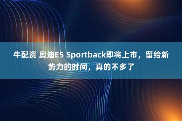 牛配资 奥迪E5 Sportback即将上市，留给新势力的时间，真的不多了