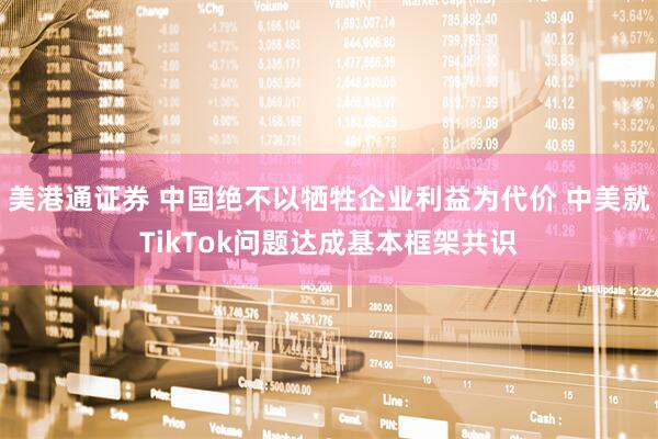 美港通证券 中国绝不以牺牲企业利益为代价 中美就TikTok问题达成基本框架共识
