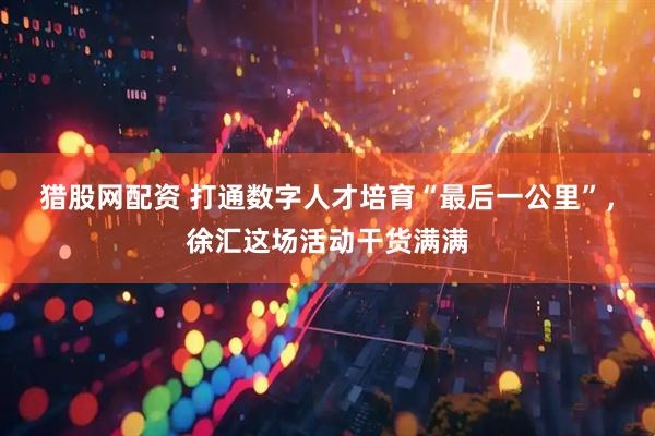 猎股网配资 打通数字人才培育“最后一公里”，徐汇这场活动干货满满