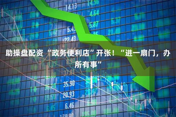 助操盘配资 “政务便利店”开张！“进一扇门，办所有事”