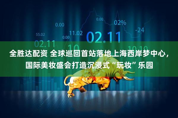 全胜达配资 全球巡回首站落地上海西岸梦中心，国际美妆盛会打造沉浸式“玩妆”乐园