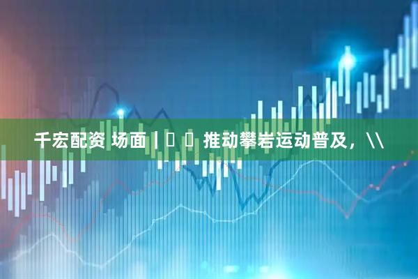 千宏配资 场面｜​​推动攀岩运动普及，\