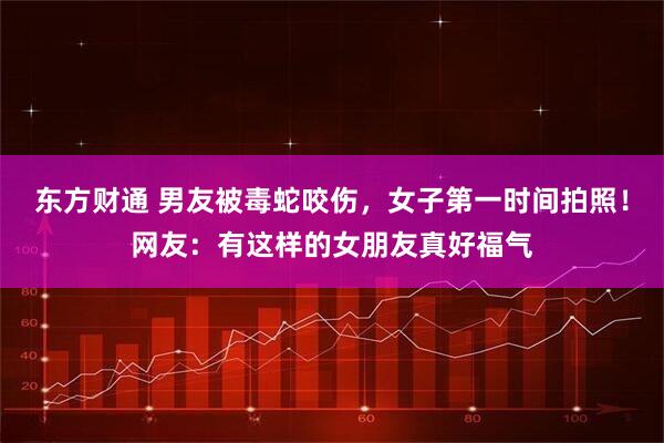 东方财通 男友被毒蛇咬伤，女子第一时间拍照！网友：有这样的女朋友真好福气