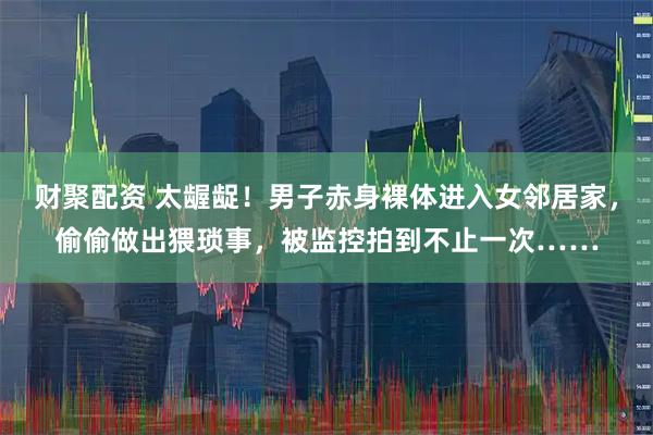 财聚配资 太龌龊！男子赤身裸体进入女邻居家，偷偷做出猥琐事，被监控拍到不止一次……