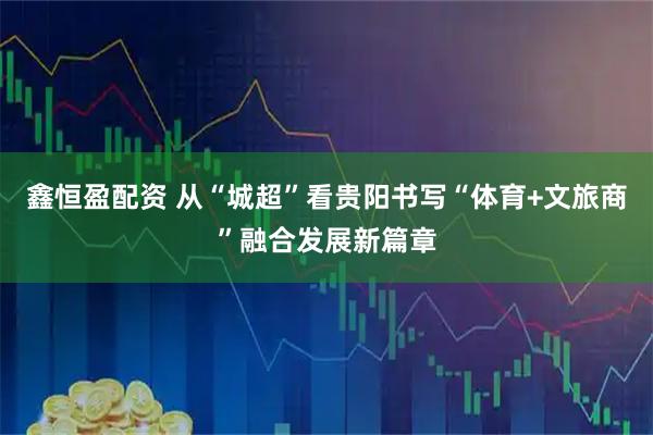 鑫恒盈配资 从“城超”看贵阳书写“体育+文旅商”融合发展新篇章