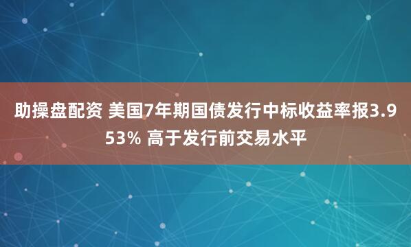 助操盘配资 美国7年期国债发行中标收益率报3.953% 高于发行前交易水平