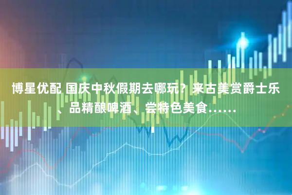 博星优配 国庆中秋假期去哪玩？来古美赏爵士乐、品精酿啤酒、尝特色美食……
