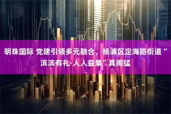 明珠国际 党建引领多元融合，杨浦区定海路街道“滨滨有礼·人人益集”真闹猛