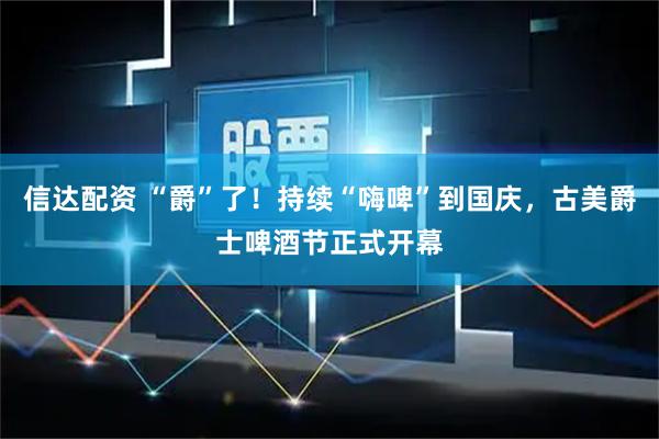 信达配资 “爵”了！持续“嗨啤”到国庆，古美爵士啤酒节正式开幕