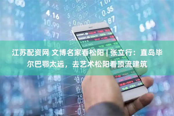 江苏配资网 文博名家看松阳 | 张立行：直岛毕尔巴鄂太远，去艺术松阳看顶流建筑