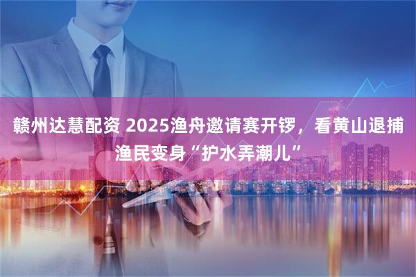 赣州达慧配资 2025渔舟邀请赛开锣，看黄山退捕渔民变身“护水弄潮儿”