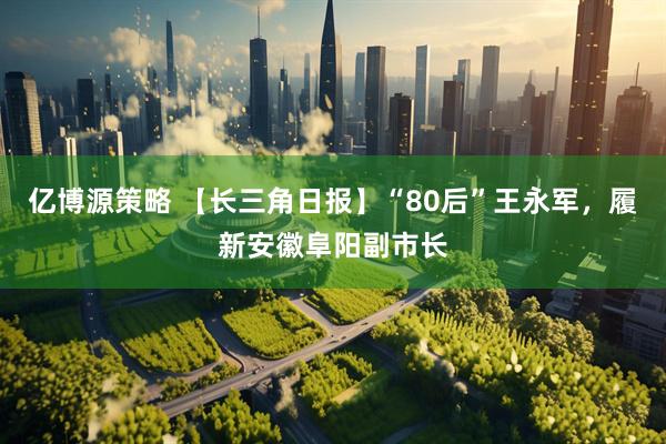 亿博源策略 【长三角日报】“80后”王永军，履新安徽阜阳副市长