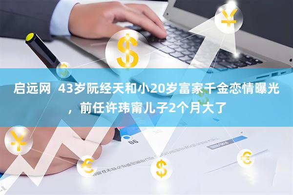 启远网  43岁阮经天和小20岁富家千金恋情曝光，前任许玮甯儿子2个月大了
