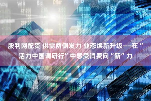 股利网配资 供需两侧发力 业态焕新升级——在“活力中国调研行”中感受消费向“新”力