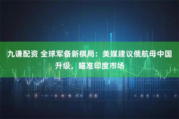九谦配资 全球军备新棋局：美媒建议俄航母中国升级，瞄准印度市场