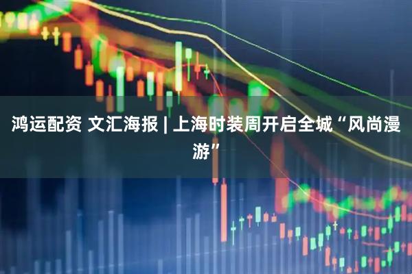 鸿运配资 文汇海报 | 上海时装周开启全城“风尚漫游”