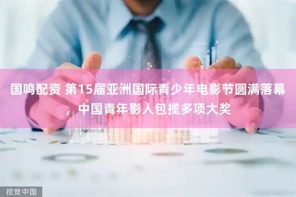 国鸣配资 第15届亚洲国际青少年电影节圆满落幕，中国青年影人包揽多项大奖