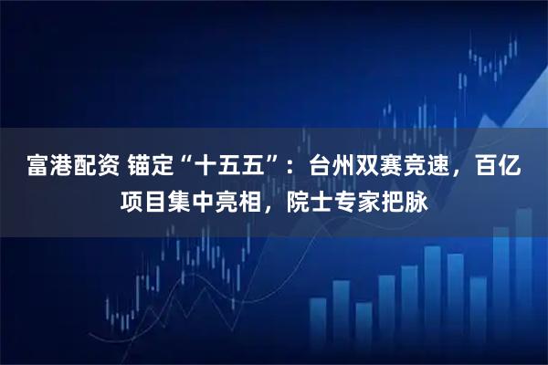 富港配资 锚定“十五五”：台州双赛竞速，百亿项目集中亮相，院士专家把脉
