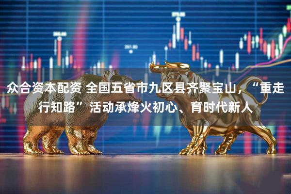 众合资本配资 全国五省市九区县齐聚宝山，“重走行知路” 活动承烽火初心、育时代新人