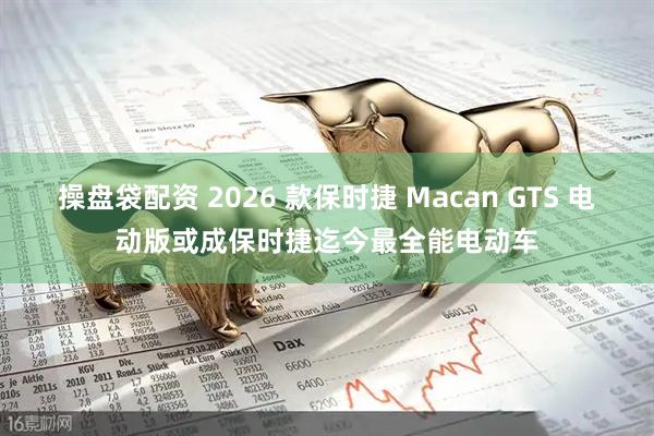 操盘袋配资 2026 款保时捷 Macan GTS 电动版或成保时捷迄今最全能电动车