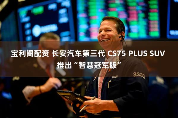 宝利阁配资 长安汽车第三代 CS75 PLUS SUV 推出“智慧冠军版”