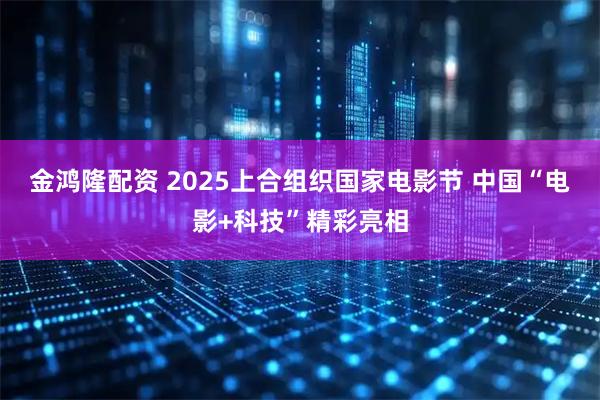 金鸿隆配资 2025上合组织国家电影节 中国“电影+科技”精彩亮相