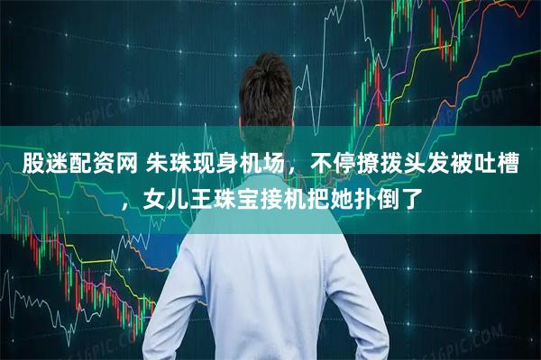 股迷配资网 朱珠现身机场，不停撩拨头发被吐槽，女儿王珠宝接机把她扑倒了