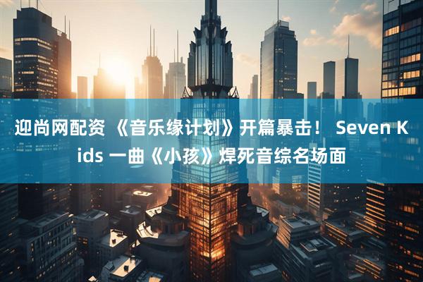 迎尚网配资 《音乐缘计划》开篇暴击！ Seven Kids 一曲《小孩》焊死音综名场面